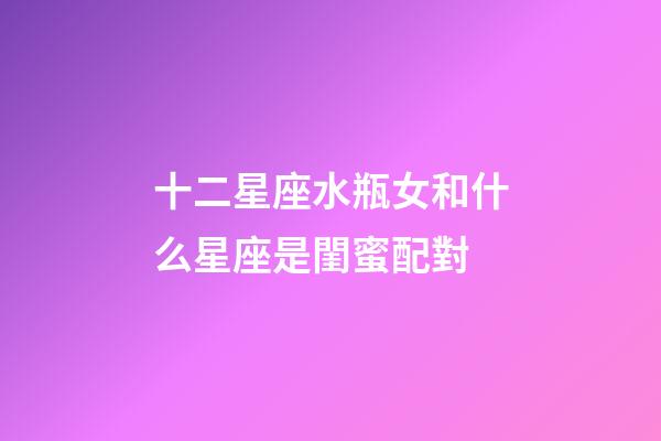 十二星座水瓶女和什么星座是閨蜜配對-第1張-星座運勢-玄機派