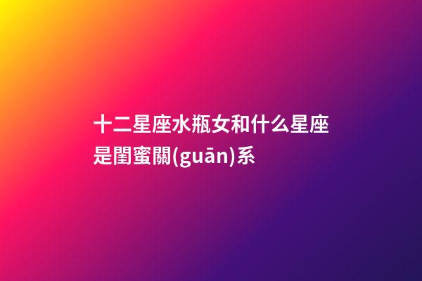 十二星座水瓶女和什么星座是閨蜜關(guān)系-第1張-星座運勢-玄機(jī)派