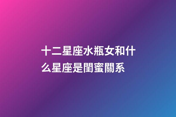 十二星座水瓶女和什么星座是閨蜜關系