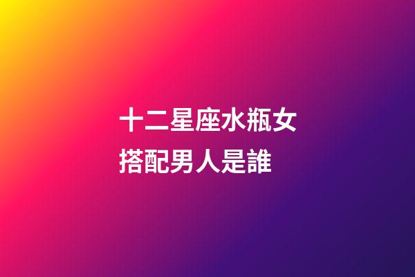 十二星座水瓶女搭配男人是誰-第1張-星座運勢-玄機派