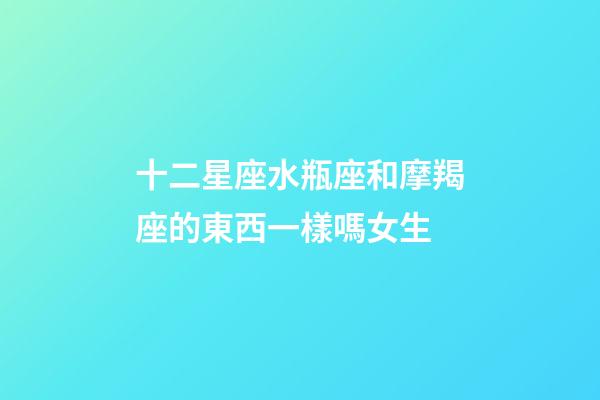 十二星座水瓶座和摩羯座的東西一樣嗎女生-第1張-星座運勢-玄機派