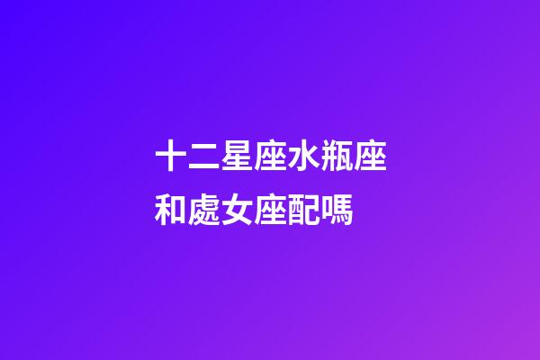 十二星座水瓶座和處女座配嗎-第1張-星座運勢-玄機派