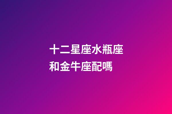 十二星座水瓶座和金牛座配嗎