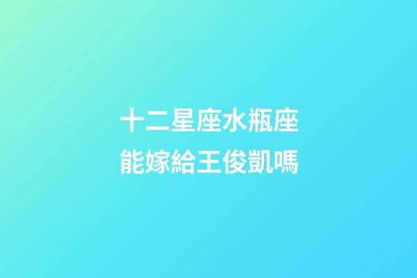 十二星座水瓶座能嫁給王俊凱嗎-第1張-星座運勢-玄機派