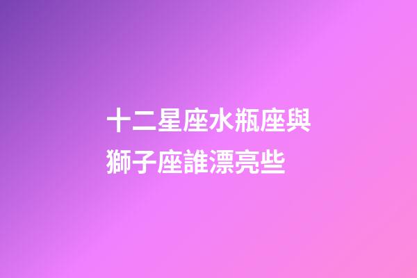 十二星座水瓶座與獅子座誰漂亮些-第1張-星座運勢-玄機派