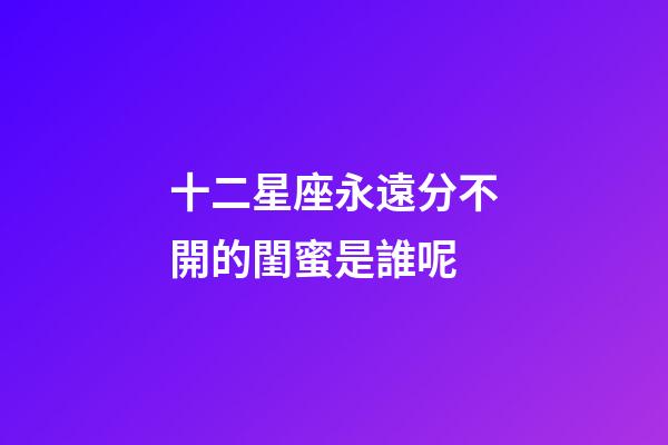 十二星座永遠分不開的閨蜜是誰呢-第1張-星座運勢-玄機派