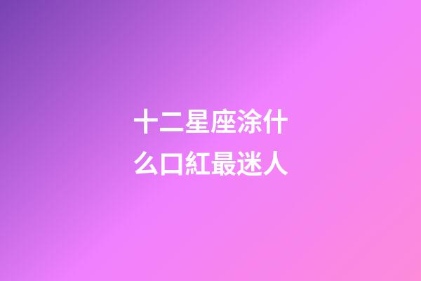 十二星座涂什么口紅最迷人-第1張-星座運勢-玄機派