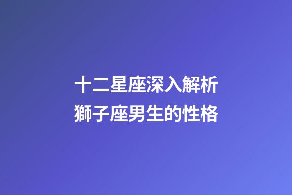 十二星座深入解析獅子座男生的性格-第1張-星座運勢-玄機派