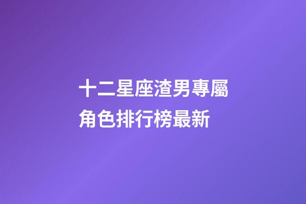 十二星座渣男專屬角色排行榜最新-第1張-星座運勢-玄機派