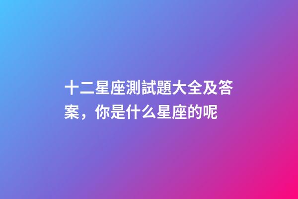 十二星座測試題大全及答案，你是什么星座的呢-第1張-觀點-玄機派