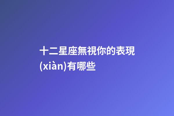 十二星座無視你的表現(xiàn)有哪些-第1張-星座運勢-玄機派
