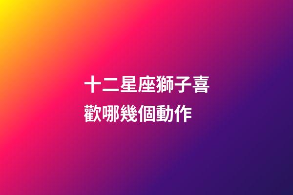 十二星座獅子喜歡哪幾個動作-第1張-星座運勢-玄機派