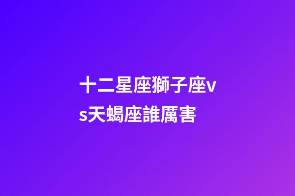 十二星座獅子座vs天蝎座誰厲害-第1張-星座運勢-玄機派