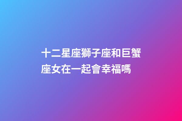 十二星座獅子座和巨蟹座女在一起會幸福嗎-第1張-星座運勢-玄機派