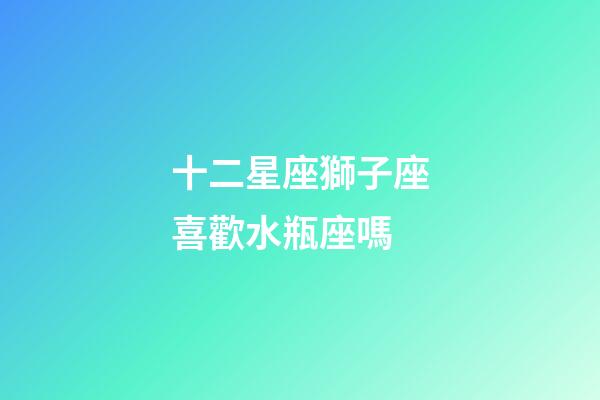 十二星座獅子座喜歡水瓶座嗎-第1張-星座運勢-玄機派