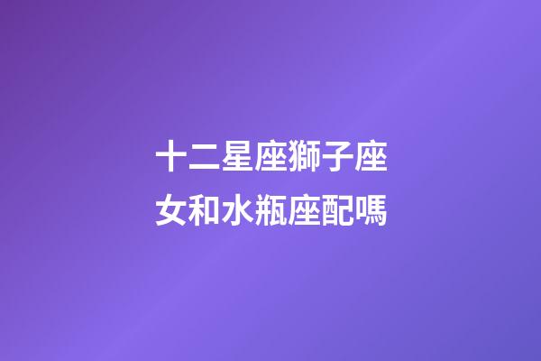 十二星座獅子座女和水瓶座配嗎-第1張-星座運勢-玄機派