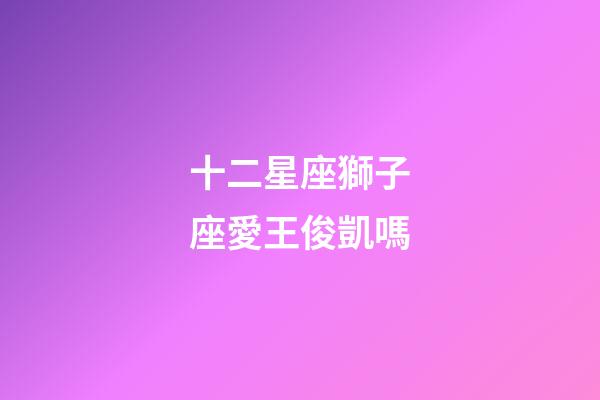 十二星座獅子座愛王俊凱嗎-第1張-星座運勢-玄機派