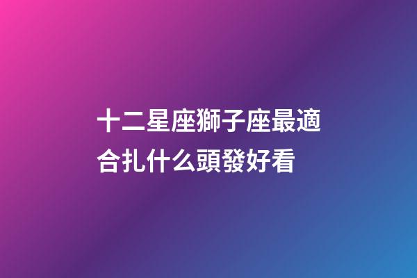 十二星座獅子座最適合扎什么頭發好看-第1張-星座運勢-玄機派