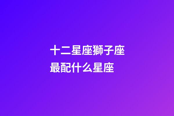 十二星座獅子座最配什么星座-第1張-星座運勢-玄機派