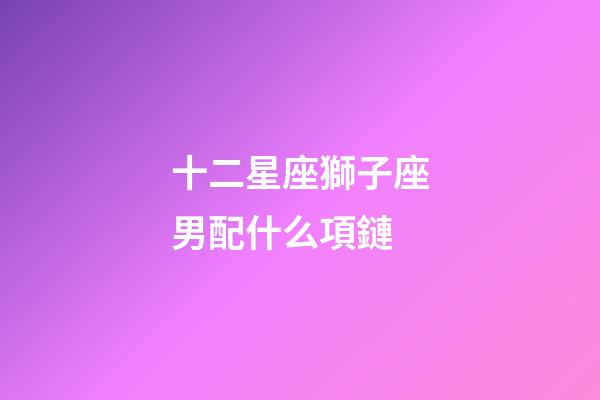 十二星座獅子座男配什么項鏈-第1張-星座運勢-玄機派
