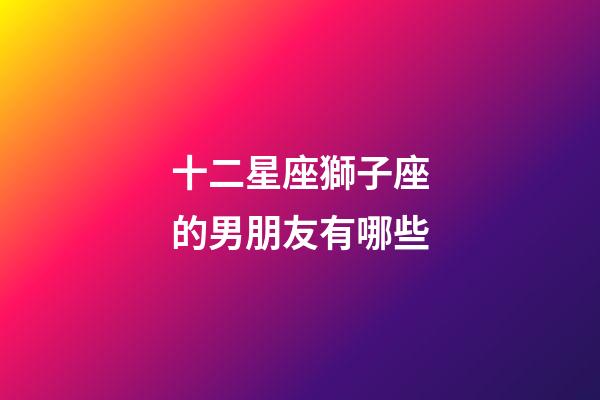 十二星座獅子座的男朋友有哪些-第1張-星座運勢-玄機派