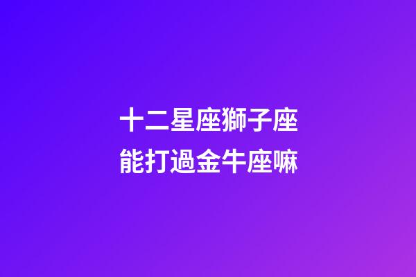 十二星座獅子座能打過金牛座嘛-第1張-星座運勢-玄機派