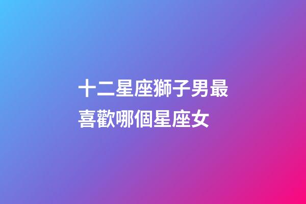 十二星座獅子男最喜歡哪個星座女-第1張-星座運勢-玄機派