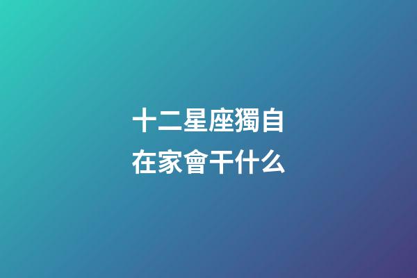 十二星座獨自在家會干什么-第1張-星座運勢-玄機派