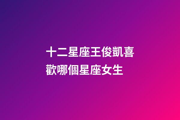 十二星座王俊凱喜歡哪個星座女生-第1張-星座運勢-玄機派