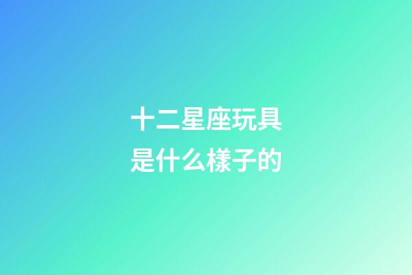 十二星座玩具是什么樣子的-第1張-星座運勢-玄機派