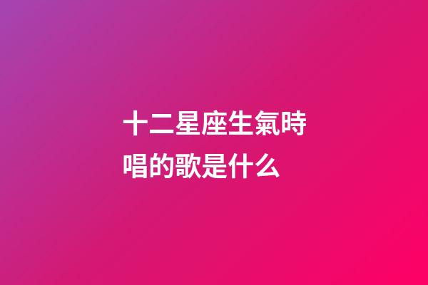 十二星座生氣時唱的歌是什么-第1張-星座運勢-玄機派