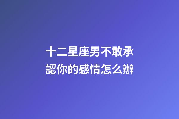 十二星座男不敢承認你的感情怎么辦-第1張-星座運勢-玄機派