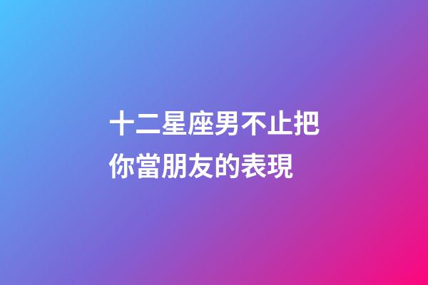 十二星座男不止把你當朋友的表現-第1張-星座運勢-玄機派