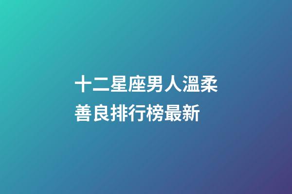 十二星座男人溫柔善良排行榜最新-第1張-星座運(yùn)勢(shì)-玄機(jī)派