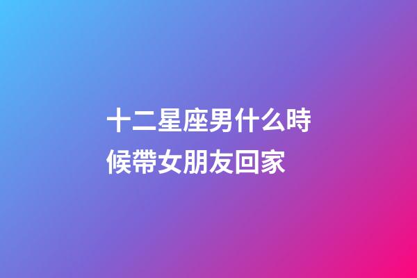 十二星座男什么時候帶女朋友回家-第1張-星座運勢-玄機派