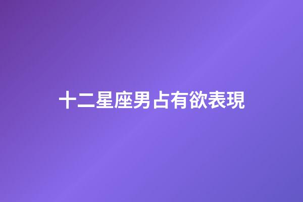十二星座男占有欲表現-第1張-星座運勢-玄機派