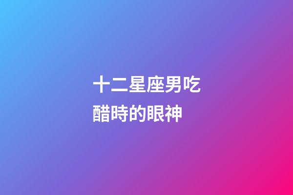 十二星座男吃醋時的眼神-第1張-星座運勢-玄機派