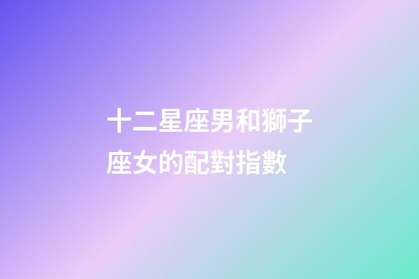 十二星座男和獅子座女的配對指數-第1張-星座運勢-玄機派