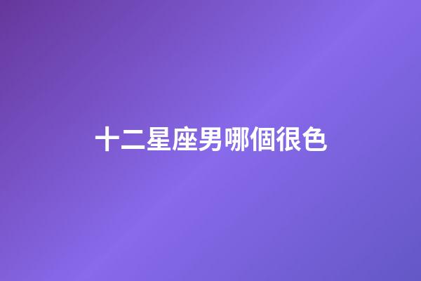 十二星座男哪個很色-第1張-星座運勢-玄機派