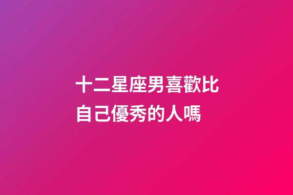 十二星座男喜歡比自己優秀的人嗎-第1張-星座運勢-玄機派