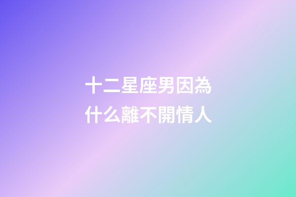 十二星座男因為什么離不開情人-第1張-星座運勢-玄機派