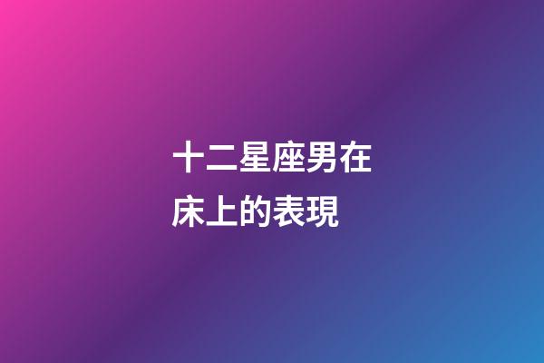十二星座男在床上的表現-第1張-星座運勢-玄機派