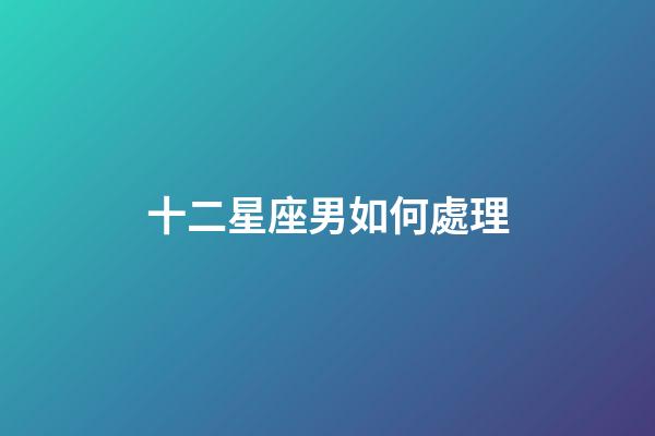 十二星座男如何處理-第1張-星座運勢-玄機派