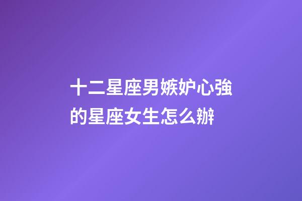 十二星座男嫉妒心強的星座女生怎么辦-第1張-星座運勢-玄機派