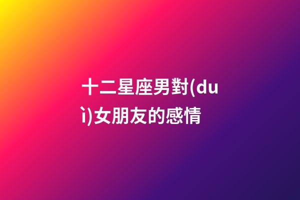 十二星座男對(duì)女朋友的感情-第1張-星座運(yùn)勢(shì)-玄機(jī)派