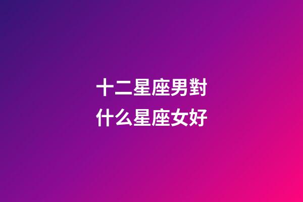 十二星座男對什么星座女好-第1張-星座運勢-玄機派