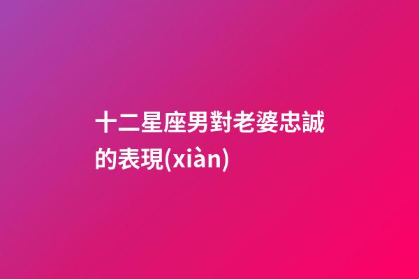 十二星座男對老婆忠誠的表現(xiàn)-第1張-星座運勢-玄機派