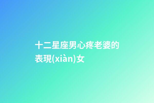 十二星座男心疼老婆的表現(xiàn)女-第1張-星座運(yùn)勢(shì)-玄機(jī)派
