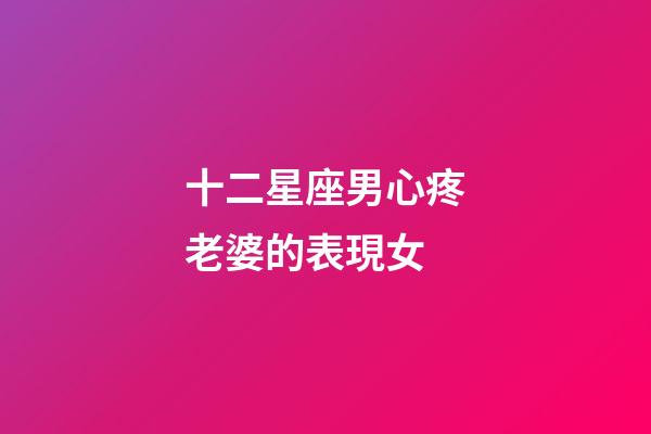 十二星座男心疼老婆的表現女-第1張-星座運勢-玄機派