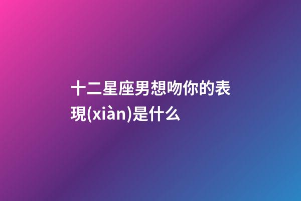 十二星座男想吻你的表現(xiàn)是什么-第1張-星座運(yùn)勢-玄機(jī)派